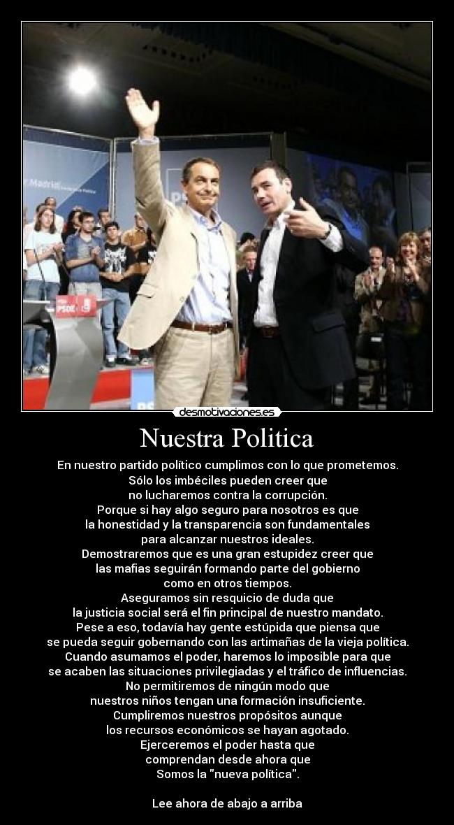 Nuestra Politica - En nuestro partido político cumplimos con lo que prometemos.
Sólo los imbéciles pueden creer que
no lucharemos contra la corrupción.
Porque si hay algo seguro para nosotros es que
la honestidad y la transparencia son fundamentales
para alcanzar nuestros ideales.
Demostraremos que es una gran estupidez creer que
las mafias seguirán formando parte del gobierno
como en otros tiempos.
Aseguramos sin resquicio de duda que
la justicia social será el fin principal de nuestro mandato.
Pese a eso, todavía hay gente estúpida que piensa que
se pueda seguir gobernando con las artimañas de la vieja política.
Cuando asumamos el poder, haremos lo imposible para que
se acaben las situaciones privilegiadas y el tráfico de influencias.
No permitiremos de ningún modo que
nuestros niños tengan una formación insuficiente.
Cumpliremos nuestros propósitos aunque
los recursos económicos se hayan agotado.
Ejerceremos el poder hasta que
comprendan desde ahora que
Somos la nueva política.
Lee ahora de abajo a arriba