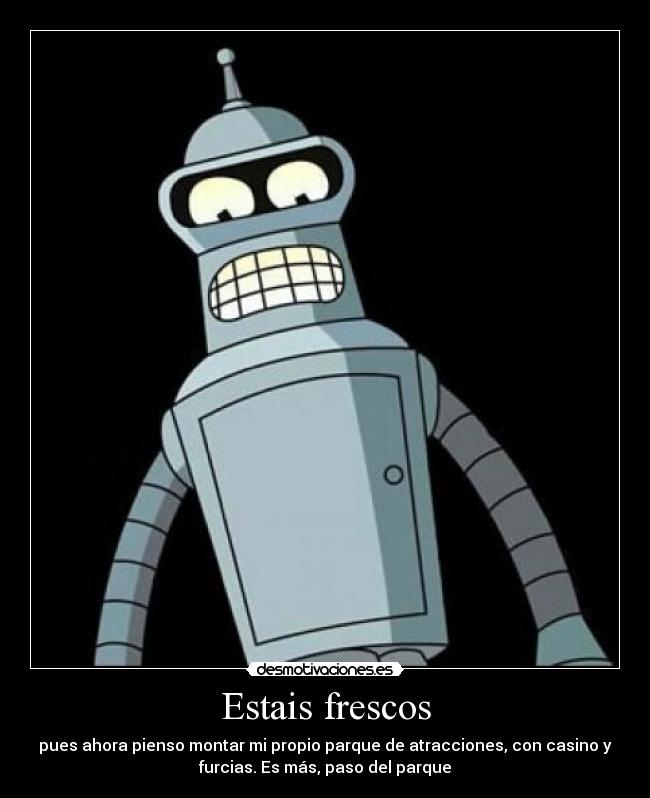 Estais frescos - pues ahora pienso montar mi propio parque de atracciones, con casino y
furcias. Es más, paso del parque