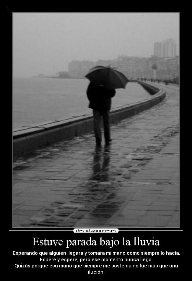 Estuve parada bajo la lluvia - Esperando que alguien llegara y tomara mi mano como siempre lo hacía.
Esperé y esperé, pero ese momento nunca llegó.
Quizás porque esa mano que siempre me sostenia no fue más que una ilución.