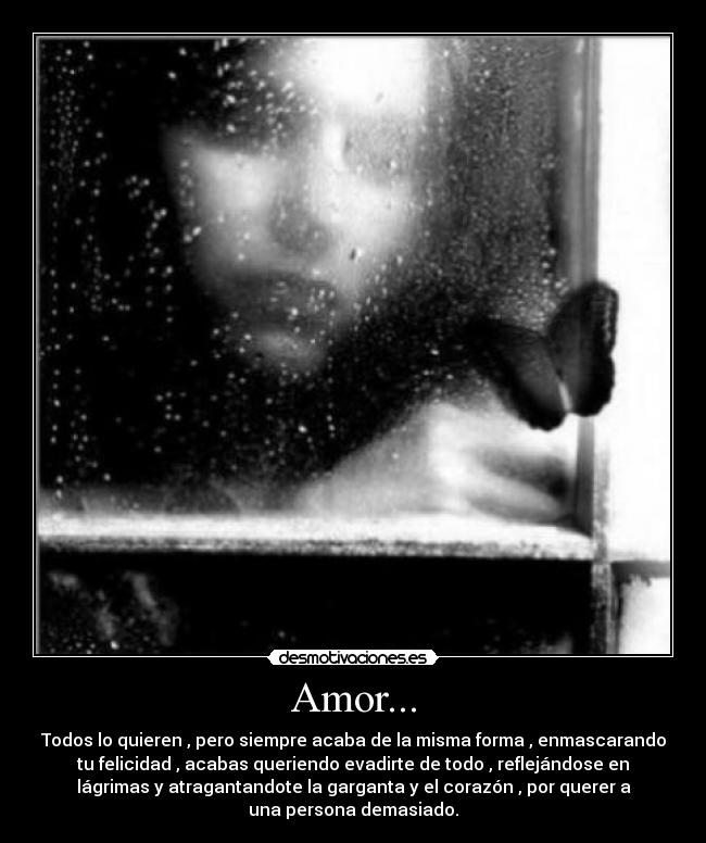 Amor... - Todos lo quieren , pero siempre acaba de la misma forma , enmascarando
tu felicidad , acabas queriendo evadirte de todo , reflejándose en
lágrimas y atragantandote la garganta y el corazón , por querer a
una persona demasiado.