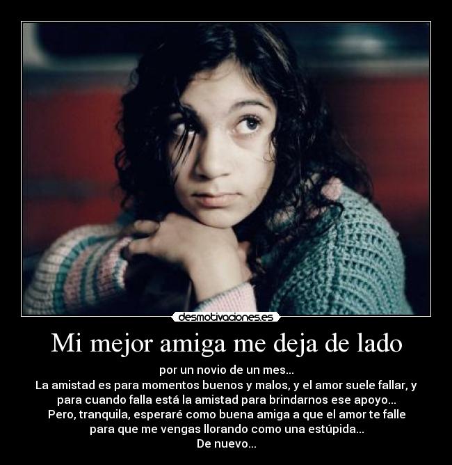 Mi mejor amiga me deja de lado - por un novio de un mes...
La amistad es para momentos buenos y malos, y el amor suele fallar, y
para cuando falla está la amistad para brindarnos ese apoyo...
Pero, tranquila, esperaré como buena amiga a que el amor te falle
para que me vengas llorando como una estúpida...
De nuevo...