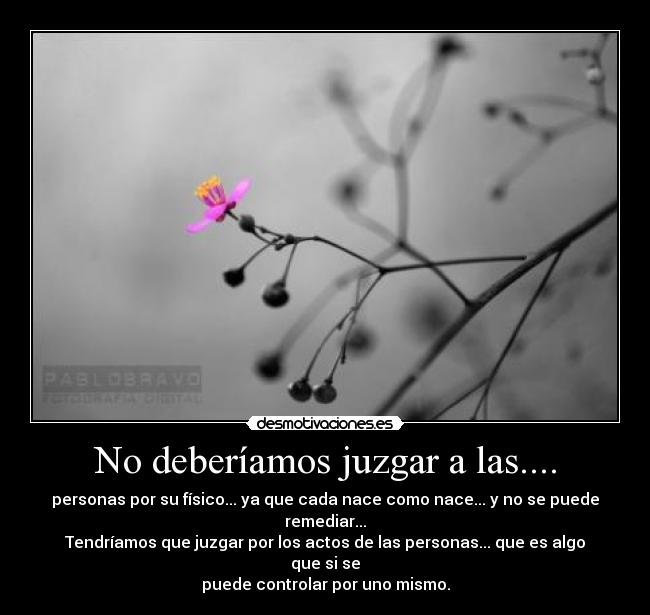 No deberíamos juzgar a las.... - personas por su físico... ya que cada nace como nace... y no se puede remediar...
Tendríamos que juzgar por los actos de las personas... que es algo que si se
puede controlar por uno mismo.