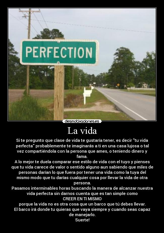 La vida - Si te pregunto que clase de vida te gustaría tener, es decir tu vida
perfecta probablemente te imaginarás a ti en una casa lujosa o tal
vez compartiéndola con la persona que ames, o teniendo dinero y
fama.
A lo mejor te duela comparar ese estilo de vida con el tuyo y pienses
que tu vida carece de valor o sentido alguno aun sabiendo que miles de
personas darían lo que fuera por tener una vida como la tuya del
mismo modo que tu darías cualquier cosa por llevar la vida de otra
persona.
Pasamos interminables horas buscando la manera de alcanzar nuestra
vida perfecta sin darnos cuenta que es tan simple como
CREER EN TI MISMO
porque la vida no es otra cosa que un barco que tú debes llevar.
El barco irá donde tu quieras que vaya siempre y cuando seas capaz
de manejarlo.
Suerte!
