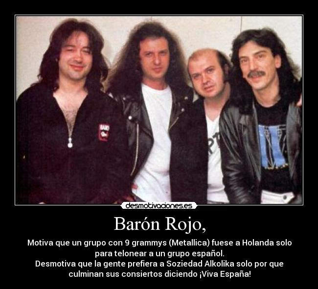Barón Rojo, - Motiva que un grupo con 9 grammys (Metallica) fuese a Holanda solo
para telonear a un grupo español.
Desmotiva que la gente prefiera a Soziedad Alkolika solo por que
culminan sus consiertos diciendo ¡Viva España!