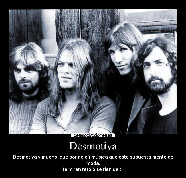 Desmotiva - Desmotiva y mucho, que por no oír música que este supuesta mente de moda,
te miren raro o se rían de ti..