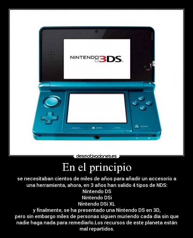 En el principio - se necesitaban cientos de miles de años para añadir un accesorio a
una herramienta, ahora, en 3 años han salido 4 tipos de NDS:
Nintendo DS
Nintendo DSi
Nintendo DSi XL
y finalmente, se ha presentado una Nintendo DS en 3D,
pero sin embargo miles de personas siguen muriendo cada día sin que
nadie haga nada para remediarlo.Los recursos de este planeta están
mal repartidos.