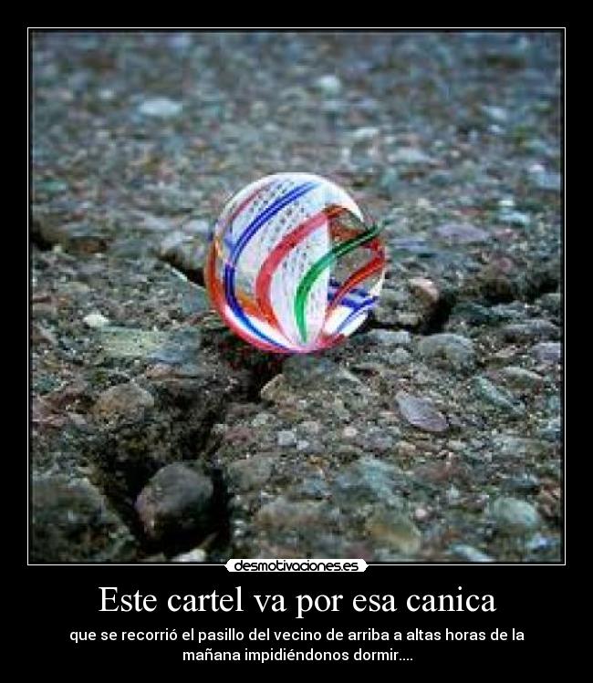Este cartel va por esa canica - que se recorrió el pasillo del vecino de arriba a altas horas de la
mañana impidiéndonos dormir....
