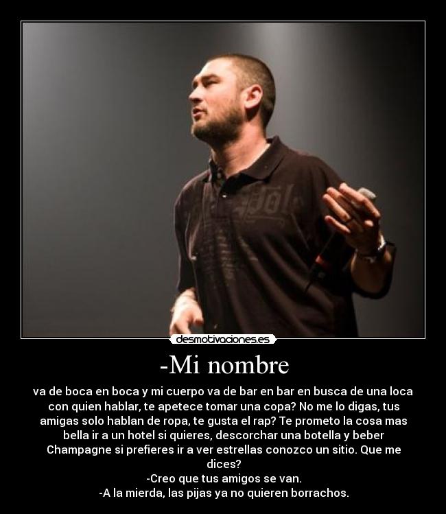 -Mi nombre - va de boca en boca y mi cuerpo va de bar en bar en busca de una loca
con quien hablar, te apetece tomar una copa? No me lo digas, tus
amigas solo hablan de ropa, te gusta el rap? Te prometo la cosa mas
bella ir a un hotel si quieres, descorchar una botella y beber
Champagne si prefieres ir a ver estrellas conozco un sitio. Que me
dices?
-Creo que tus amigos se van.
-A la mierda, las pijas ya no quieren borrachos.