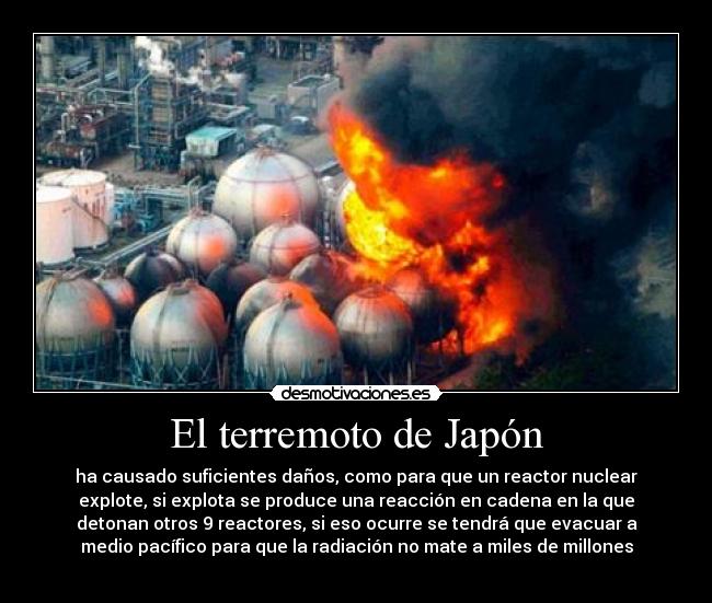 El terremoto de Japón - ha causado suficientes daños, como para que un reactor nuclear
explote, si explota se produce una reacción en cadena en la que
detonan otros 9 reactores, si eso ocurre se tendrá que evacuar a
medio pacífico para que la radiación no mate a miles de millones