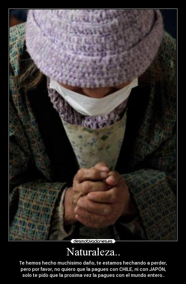 Naturaleza.. - Te hemos hecho muchisimo daño, te estamos hechando a perder,
pero por favor, no quiero que la pagues con CHILE, ni con JAPÓN,
solo te pido que la proxima vez la pagues con el mundo entero..