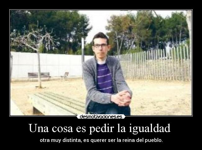 Una cosa es pedir la igualdad - otra muy distinta, es querer ser la reina del pueblo.
