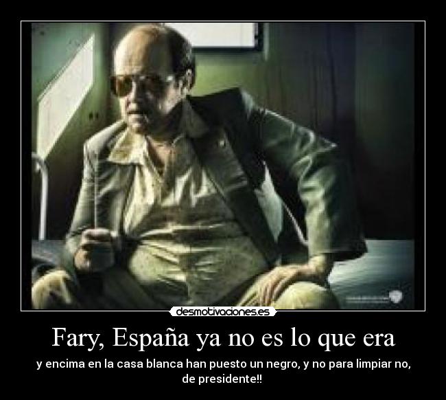 Fary, España ya no es lo que era - y encima en la casa blanca han puesto un negro, y no para limpiar no,
de presidente!! 