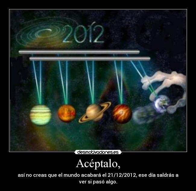 Acéptalo, - así no creas que el mundo acabará el 21/12/2012, ese día saldrás a ver si pasó algo.