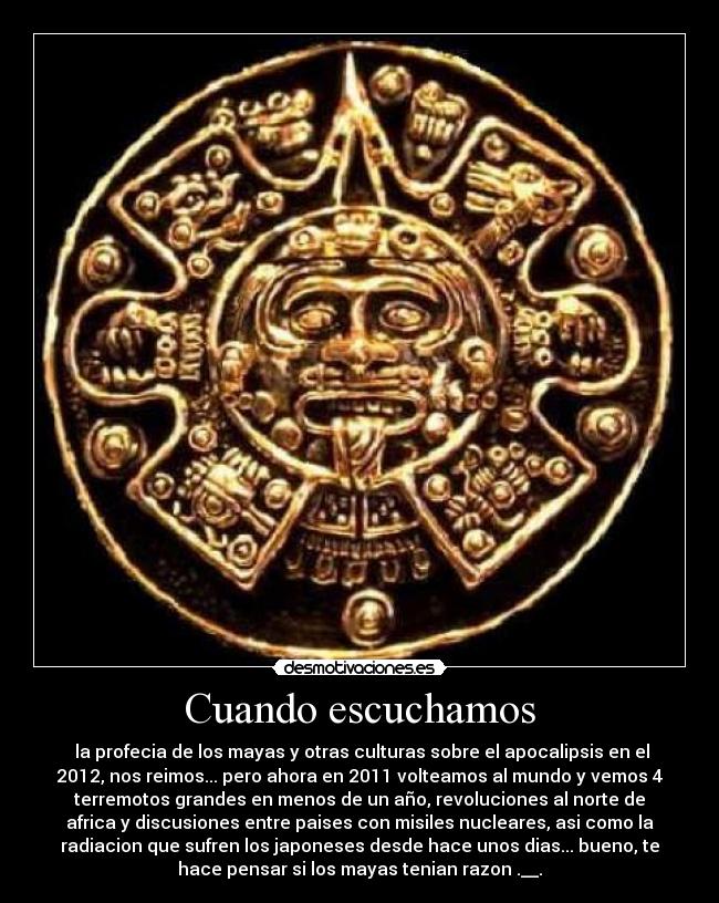 Cuando escuchamos - la profecia de los mayas y otras culturas sobre el apocalipsis en el
2012, nos reimos... pero ahora en 2011 volteamos al mundo y vemos 4
terremotos grandes en menos de un año, revoluciones al norte de
africa y discusiones entre paises con misiles nucleares, asi como la
radiacion que sufren los japoneses desde hace unos dias... bueno, te
hace pensar si los mayas tenian razon .__.