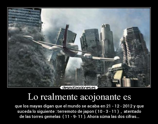 Lo realmente acojonante es - que los mayas digan que el mundo se acaba en 21 - 12 - 2012 y que
suceda lo siguiente : terremoto de japon ( 10 - 3 - 11 )  ,  atentado
de las torres gemelas  ( 11 - 9- 11 ). Ahora súma las dos cifras...