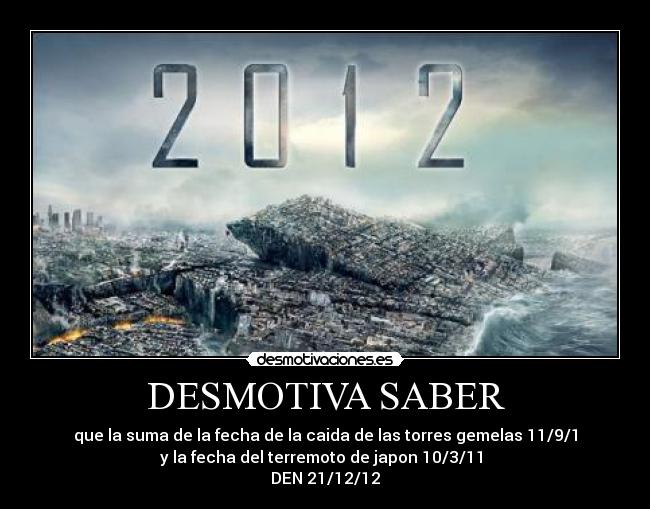 DESMOTIVA SABER - que la suma de la fecha de la caida de las torres gemelas 11/9/1
y la fecha del terremoto de japon 10/3/11 
DEN 21/12/12