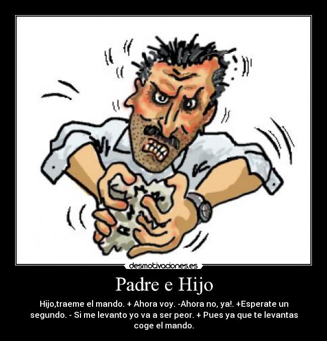 Padre e Hijo - Hijo,traeme el mando. + Ahora voy. -Ahora no, ya!. +Esperate un
segundo. - Si me levanto yo va a ser peor. + Pues ya que te levantas
coge el mando.