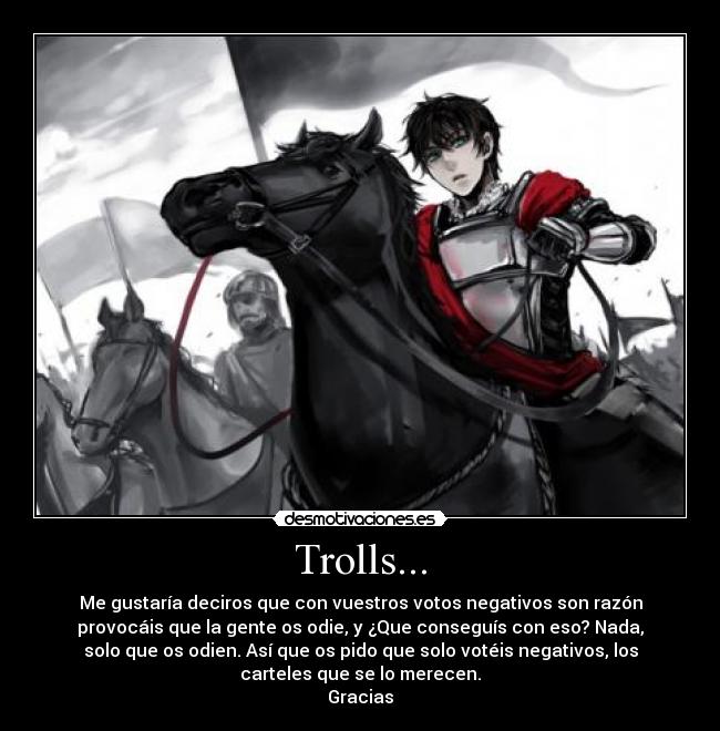 Trolls... - Me gustaría deciros que con vuestros votos negativos son razón
provocáis que la gente os odie, y ¿Que conseguís con eso? Nada,
solo que os odien. Así que os pido que solo votéis negativos, los
carteles que se lo merecen.
Gracias