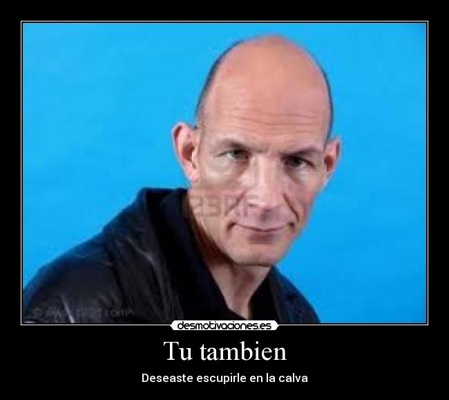Tu tambien - Deseaste escupirle en la calva