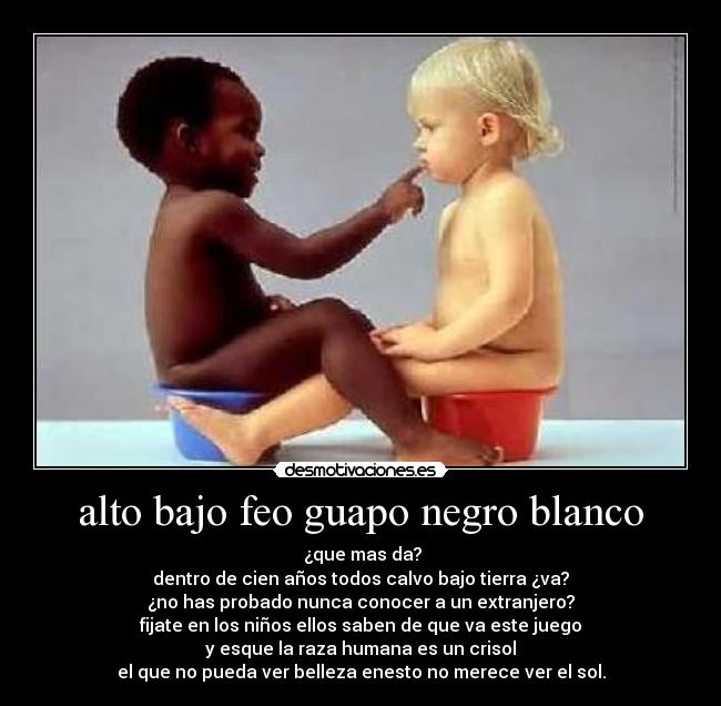alto bajo feo guapo negro blanco - ¿que mas da?
dentro de cien años todos calvo bajo tierra ¿va?
¿no has probado nunca conocer a un extranjero?
fijate en los niños ellos saben de que va este juego
y esque la raza humana es un crisol
el que no pueda ver belleza enesto no merece ver el sol.