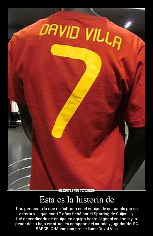 Esta es la historia de - Una persona a la que no ficharon en el equipo de su pueblo por su
estatura que con 17 años fichó por el Sporting de Guijon y
fué ascendiendo de equipo en equipo hasta llegar al valencia y, a
pesar de su baja estatura, es campeon del mundo y jugador del FC
BARCELONA ese hombre se llama David Villa