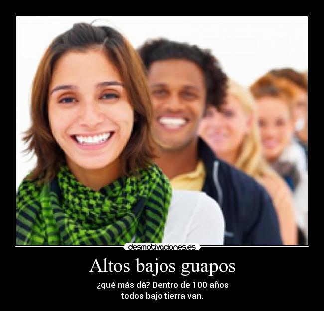 Altos bajos guapos - ¿qué más dá? Dentro de 100 años
todos bajo tierra van.