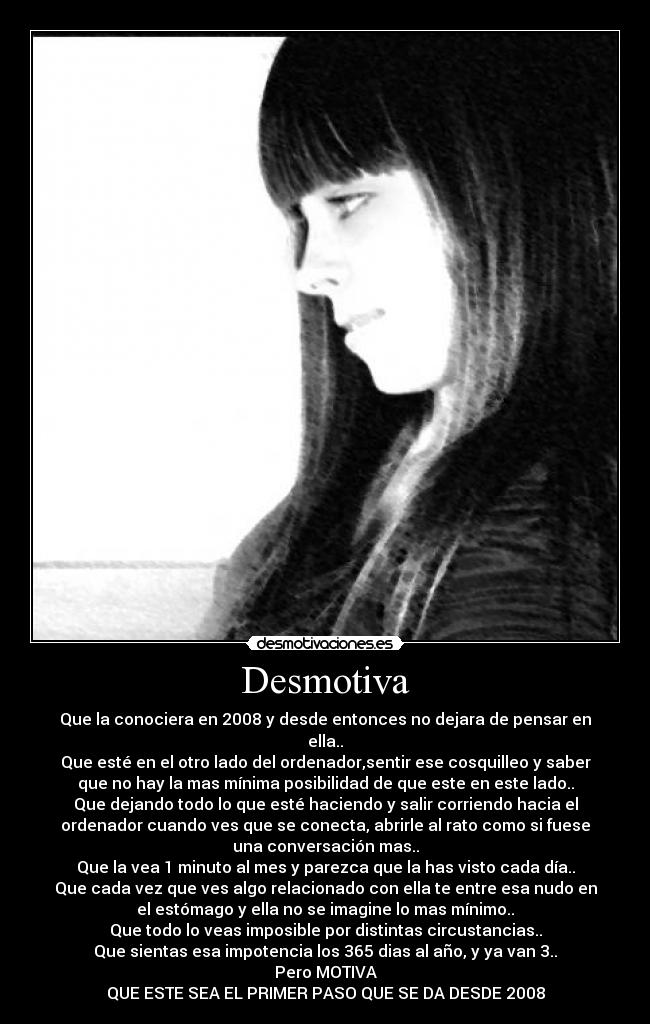 Desmotiva - Que la conociera en 2008 y desde entonces no dejara de pensar en
ella..
Que esté en el otro lado del ordenador,sentir ese cosquilleo y saber
que no hay la mas mínima posibilidad de que este en este lado..
Que dejando todo lo que esté haciendo y salir corriendo hacia el
ordenador cuando ves que se conecta, abrirle al rato como si fuese
una conversación mas..
Que la vea 1 minuto al mes y parezca que la has visto cada día..
Que cada vez que ves algo relacionado con ella te entre esa nudo en
el estómago y ella no se imagine lo mas mínimo..
Que todo lo veas imposible por distintas circustancias..
Que sientas esa impotencia los 365 dias al año, y ya van 3..
Pero MOTIVA
QUE ESTE SEA EL PRIMER PASO QUE SE DA DESDE 2008