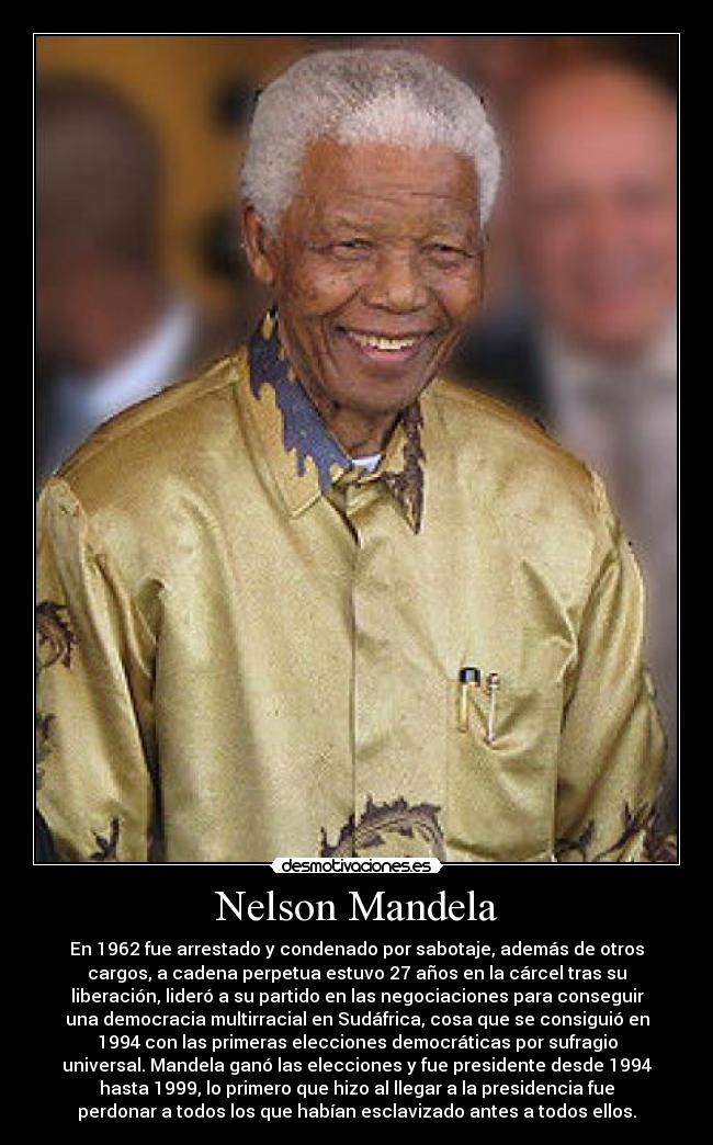 Nelson Mandela - En 1962 fue arrestado y condenado por sabotaje, además de otros
cargos, a cadena perpetua estuvo 27 años en la cárcel tras su
liberación, lideró a su partido en las negociaciones para conseguir
una democracia multirracial en Sudáfrica, cosa que se consiguió en
1994 con las primeras elecciones democráticas por sufragio
universal. Mandela ganó las elecciones y fue presidente desde 1994
hasta 1999, lo primero que hizo al llegar a la presidencia fue
perdonar a todos los que habían esclavizado antes a todos ellos.