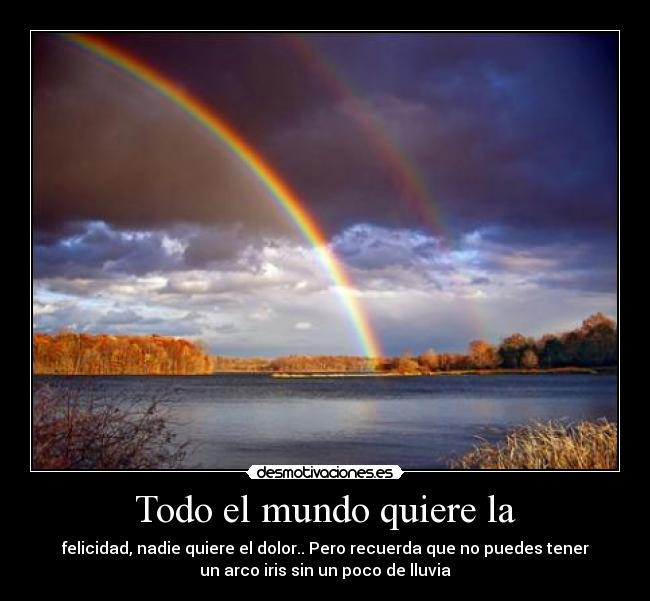 Todo el mundo quiere la - felicidad, nadie quiere el dolor.. Pero recuerda que no puedes tener
un arco iris sin un poco de lluvia