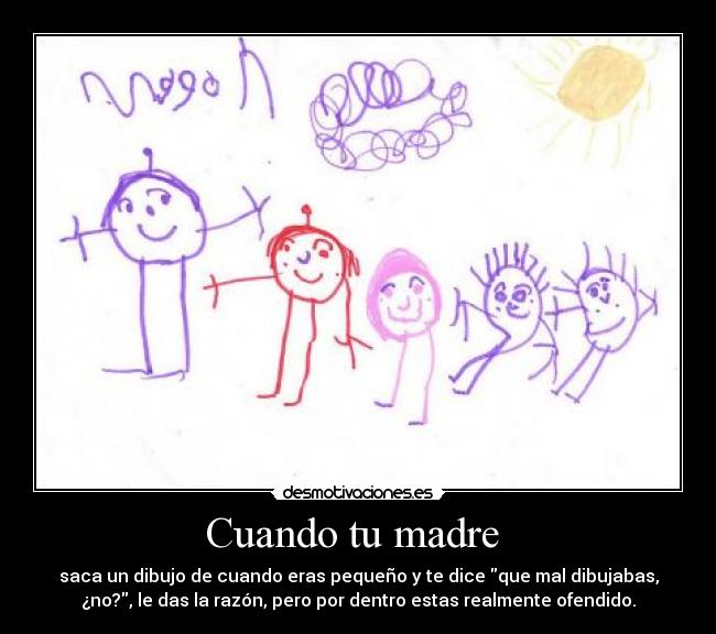 Cuando tu madre - saca un dibujo de cuando eras pequeño y te dice que mal dibujabas,
¿no?, le das la razón, pero por dentro estas realmente ofendido.