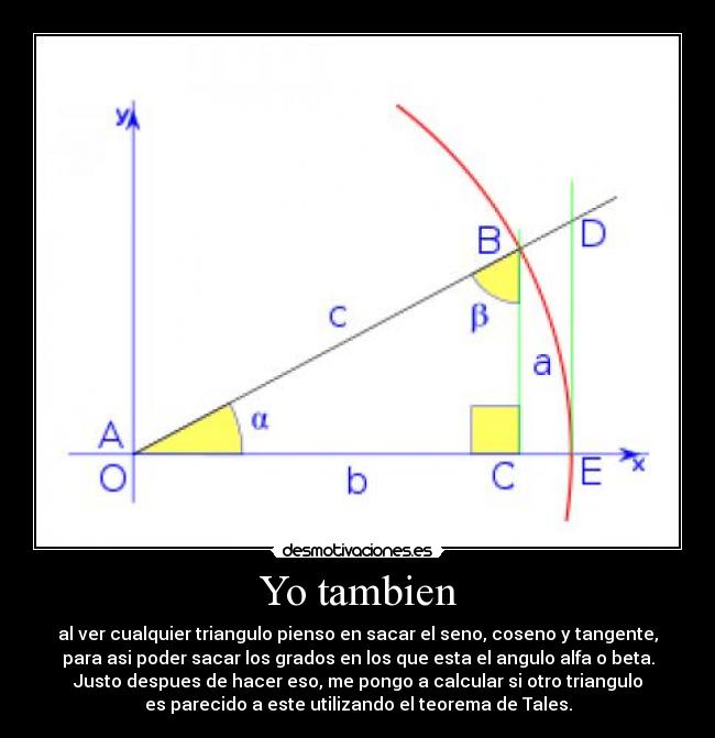 Yo tambien - al ver cualquier triangulo pienso en sacar el seno, coseno y tangente,
para asi poder sacar los grados en los que esta el angulo alfa o beta.
Justo despues de hacer eso, me pongo a calcular si otro triangulo
es parecido a este utilizando el teorema de Tales.