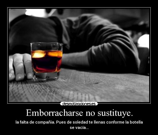 Emborracharse no sustituye. - la falta de compañia. Pues de soledad te llenas conforme la botella se vacía...