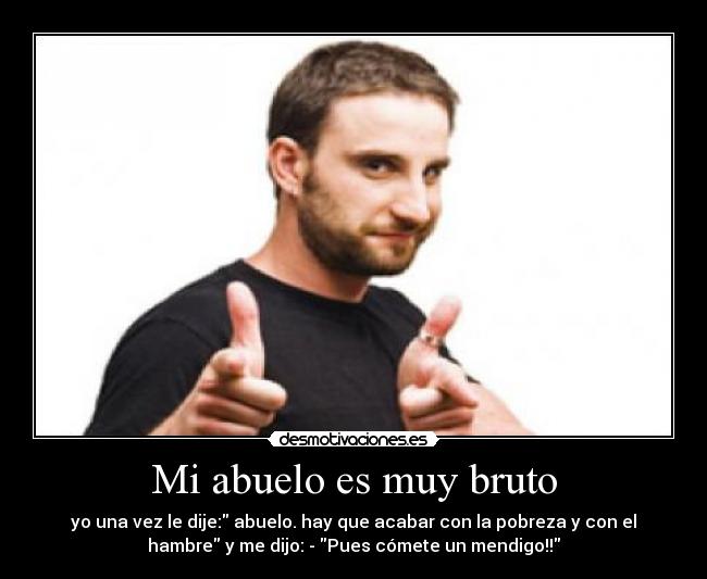 Mi abuelo es muy bruto - yo una vez le dije: abuelo. hay que acabar con la pobreza y con el
hambre y me dijo: - Pues cómete un mendigo!!