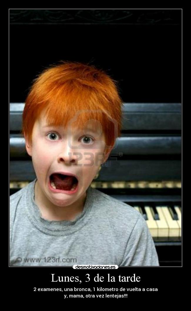 Lunes, 3 de la tarde - 2 examenes, una bronca, 1 kilometro de vuelta a casa
y, mama, otra vez lentejas!!!