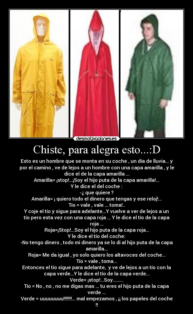 Chiste, para alegra esto...:D - Esto es un hombre que se monta en su coche , un día de lluvia... y
por el camino , ve de lejos a un hombre con una capa amarilla , y le
dice el de la capa amarilla ...
Amarilla= ¡stop!...¡Soy el hijo puta de la capa amarilla!...
Y le dice el del coche :
-¿ que quiere ?
Amarilla= ¡ quiero todo el dinero que tengas y ese reloj!...
Tío = vale , vale ... toma!..
Y coje el tío y sigue para adelante...Y vuelve a ver de lejos a un
tío pero esta vez con una capa roja ... Y le dice el tío de la capa
roja ...
Roja=¡Stop!...Soy el hijo puta de la capa roja...
Y le dice el tío del coche:
-No tengo dinero , todo mi dinero ya se lo di al hijo puta de la capa
amarilla...
Roja= Me da igual , yo solo quiero los altavoces del coche...
Tío = vale , toma...
Entonces el tío sigue para adelante,  y ve de lejos a un tío con la
capa verde...Y le dice el tío de la capa verde...
Verde= ¡stop!...Soy.........
Tío = No , no , no me digas mas ... tu eres el hijo puta de la capa
verde ...
Verde = uuuuuuuu!!!!!!!... mal empezamos , ¡¡ los papeles del coche
!!