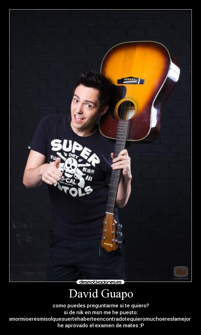 David Guapo - como puedes preguntarme si te quiero?
si de nik en msn me he puesto:
amormioeresmisolquesuertehaberteencontradotequieromuchoereslamejor /
he aprovado el examen de mates :P