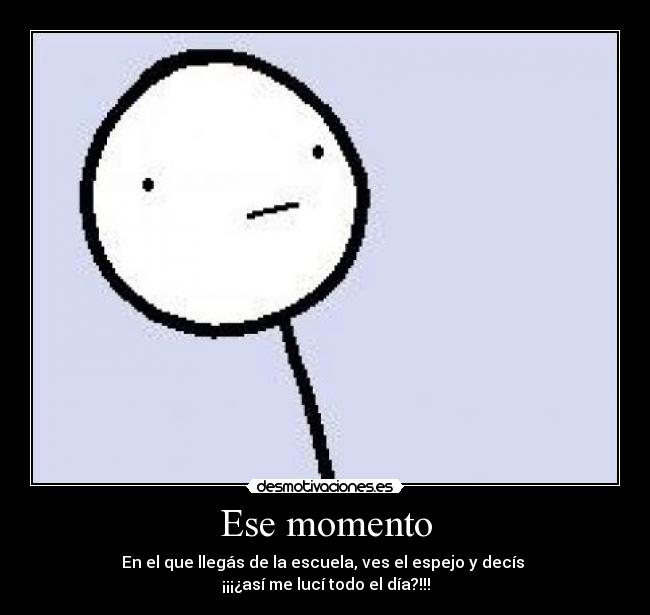 Ese momento - En el que llegás de la escuela, ves el espejo y decís
¡¡¡¿así me lucí todo el día?!!!