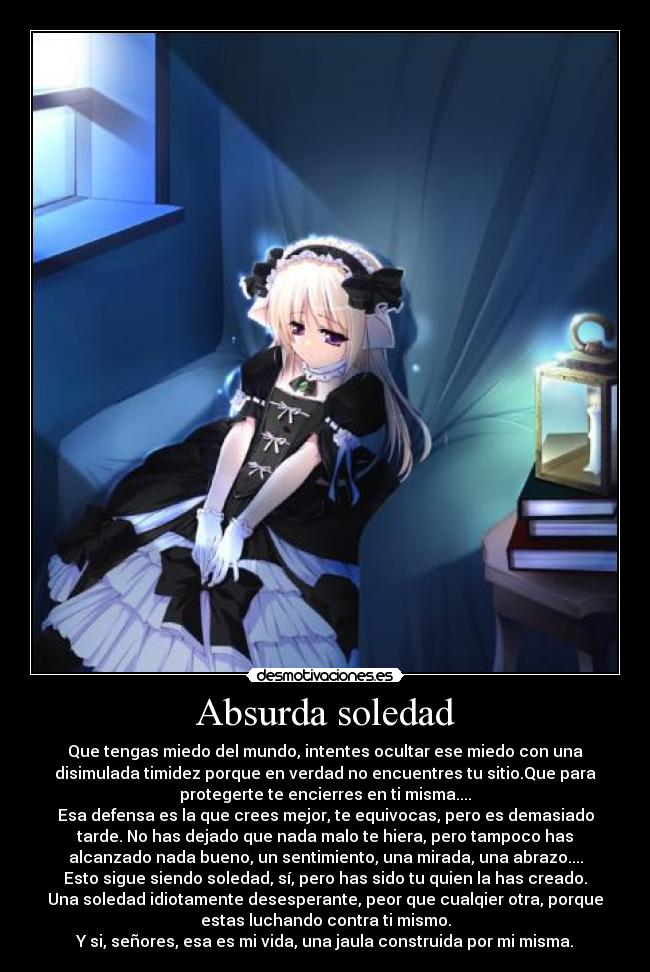 Absurda soledad - Que tengas miedo del mundo, intentes ocultar ese miedo con una
disimulada timidez porque en verdad no encuentres tu sitio.Que para
protegerte te encierres en ti misma....
Esa defensa es la que crees mejor, te equivocas, pero es demasiado
tarde. No has dejado que nada malo te hiera, pero tampoco has
alcanzado nada bueno, un sentimiento, una mirada, una abrazo....
Esto sigue siendo soledad, sí, pero has sido tu quien la has creado.
Una soledad idiotamente desesperante, peor que cualqier otra, porque
estas luchando contra ti mismo.
Y si, señores, esa es mi vida, una jaula construida por mi misma.