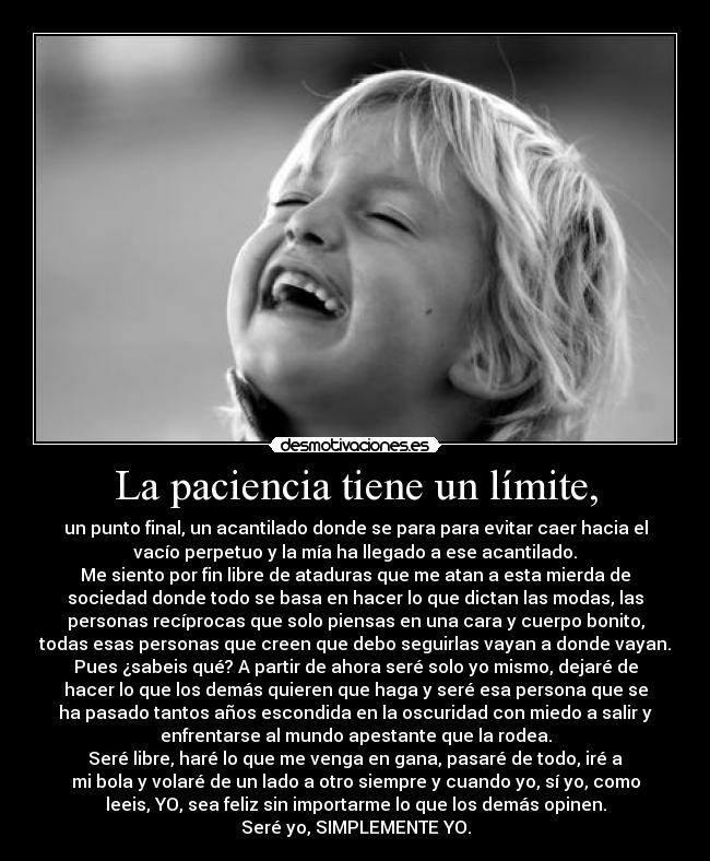 La paciencia tiene un límite, - un punto final, un acantilado donde se para para evitar caer hacia el
vacío perpetuo y la mía ha llegado a ese acantilado.
Me siento por fin libre de ataduras que me atan a esta mierda de
sociedad donde todo se basa en hacer lo que dictan las modas, las
personas recíprocas que solo piensas en una cara y cuerpo bonito,
todas esas personas que creen que debo seguirlas vayan a donde vayan.
Pues ¿sabeis qué? A partir de ahora seré solo yo mismo, dejaré de
hacer lo que los demás quieren que haga y seré esa persona que se
ha pasado tantos años escondida en la oscuridad con miedo a salir y
enfrentarse al mundo apestante que la rodea.
Seré libre, haré lo que me venga en gana, pasaré de todo, iré a
mi bola y volaré de un lado a otro siempre y cuando yo, sí yo, como
leeis, YO, sea feliz sin importarme lo que los demás opinen.
Seré yo, SIMPLEMENTE YO.