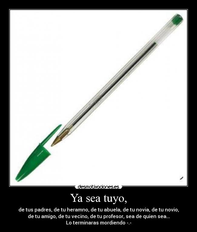 Ya sea tuyo, - de tus padres, de tu heramno, de tu abuela, de tu novia, de tu novio,
de tu amigo, de tu vecino, de tu profesor, sea de quien sea...
Lo terminaras mordiendo -.-