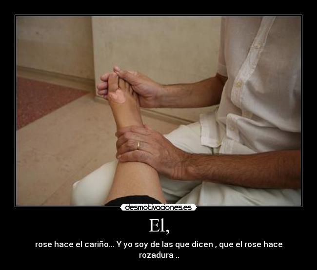 El, - rose hace el cariño... Y yo soy de las que dicen , que el rose hace rozadura ..