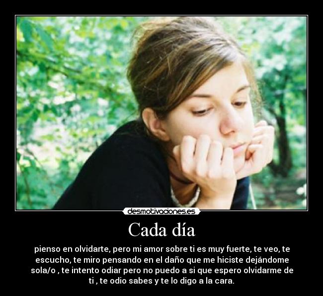 Cada día - pienso en olvidarte, pero mi amor sobre ti es muy fuerte, te veo, te
escucho, te miro pensando en el daño que me hiciste dejándome
sola/o , te intento odiar pero no puedo a si que espero olvidarme de
ti , te odio sabes y te lo digo a la cara.
