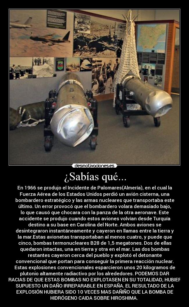 ¿Sabías qué... - En 1966 se produjo el Incidente de Palomares(Almería), en el cual la
Fuerza Aérea de los Estados Unidos perdió un avión cisterna, una
bombardero estratégico y las armas nucleares que transportaba este
último. Un error provocó que el bombardero volara demasiado bajo,
lo que causó que chocara con la panza de la otra aeronave. Este
accidente se produjo cuando estos aviones volvían desde Turquía
destino a su base en Carolina del Norte. Ambos aviones se
desintegraron instantáneamente y cayeron en llamas entre la tierra y
la mar.Estas avionetas transportaban al menos cuatro, y puede que
cinco, bombas termonucleares B28 de 1,5 megatones. Dos de ellas
quedaron intactas, una en tierra y otra en el mar. Las dos bombas
restantes cayeron cerca del pueblo y explotó el detonante
convencional que portan para conseguir la primera reacción nuclear.
Estas explosiones convencionales esparcieron unos 20 kilogramos de
plutonio altamente radiactivo por los alrededores. PODEMOS DAR
GRACIAS DE QUE ESTAS BOMBAS NO EXPLOTASEN EN SU TOTALIDAD, HUBIERA
SUPUESTO UN DAÑO IRREPARABLE EN ESPAÑA. EL RESULTADO DE LA
EXPLOSIÓN HUBIERA SIDO 10 VECES MAS DAÑIÑO QUE LA BOMBA DE
HIDRÓGENO CAIDA SOBRE HIROSHIMA.