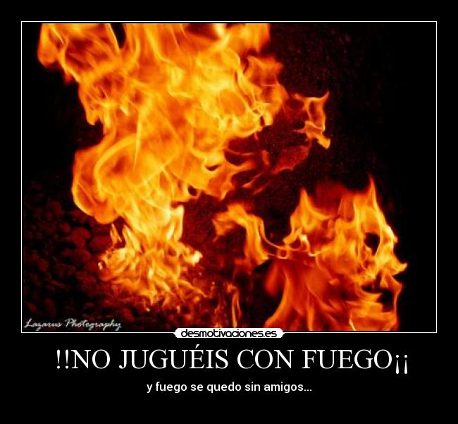 !!NO JUGUÉIS CON FUEGO¡¡ - y fuego se quedo sin amigos...
