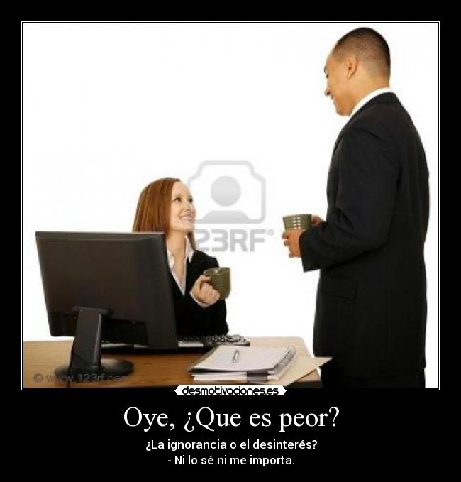 Oye, ¿Que es peor? - ¿La ignorancia o el desinterés?
- Ni lo sé ni me importa.