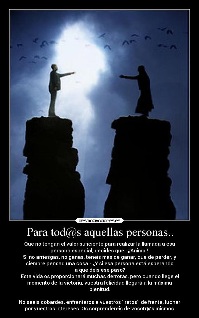 Para tod@s aquellas personas.. - Que no tengan el valor suficiente para realizar la llamada a esa
persona especial, decirles que.. ¡¡Animo!! 
Si no arriesgas, no ganas, teneis mas de ganar, que de perder, y
siempre pensad una cosa - ¿Y si esa persona está esperando
a que deis ese paso?
Esta vida os proporcionará muchas derrotas, pero cuando llege el
momento de la victoria, vuestra felicidad llegará a la máxima
plenitud.

No seais cobardes, enfrentaros a vuestros retos de frente, luchar
por vuestros intereses. Os sorprendereis de vosotr@s mismos.