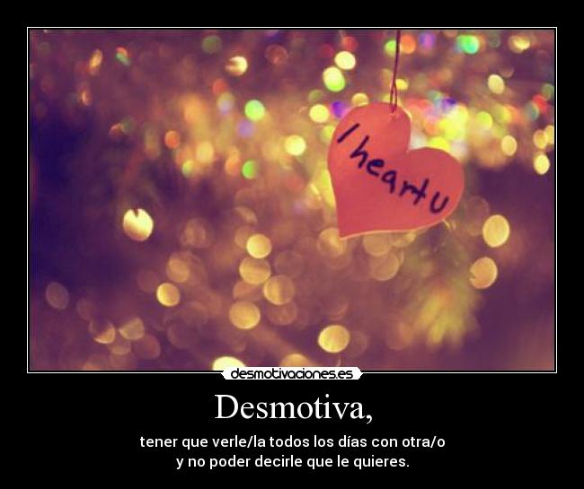 Desmotiva, - tener que verle/la todos los días con otra/o
y no poder decirle que le quieres.