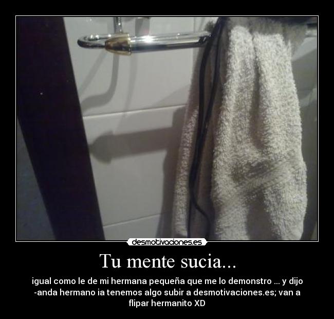 Tu mente sucia... - igual como le de mi hermana pequeña que me lo demonstro ... y dijo
-anda hermano ia tenemos algo subir a desmotivaciones.es; van a
flipar hermanito XD