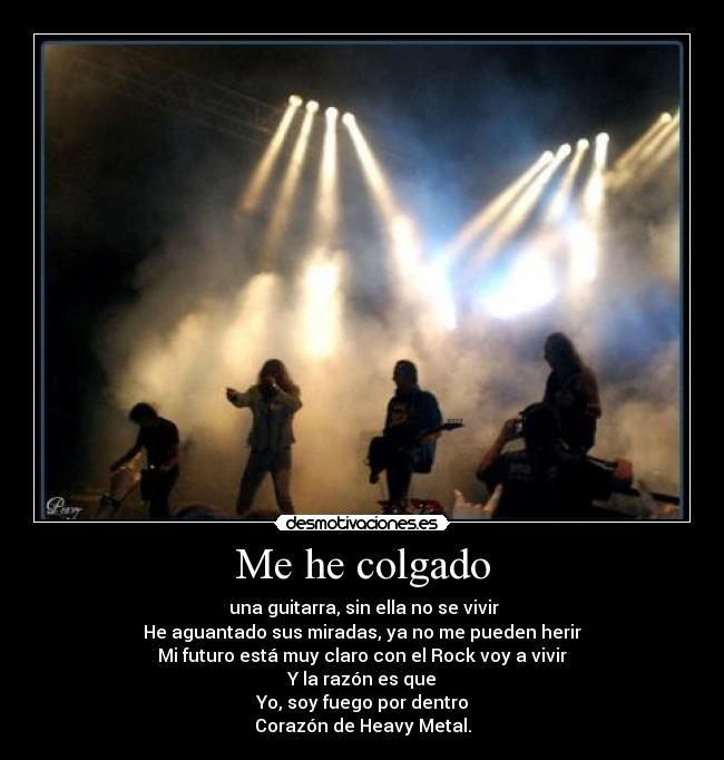 Me he colgado - una guitarra, sin ella no se vivir
He aguantado sus miradas, ya no me pueden herir
Mi futuro está muy claro con el Rock voy a vivir
Y la razón es que
Yo, soy fuego por dentro
Corazón de Heavy Metal.