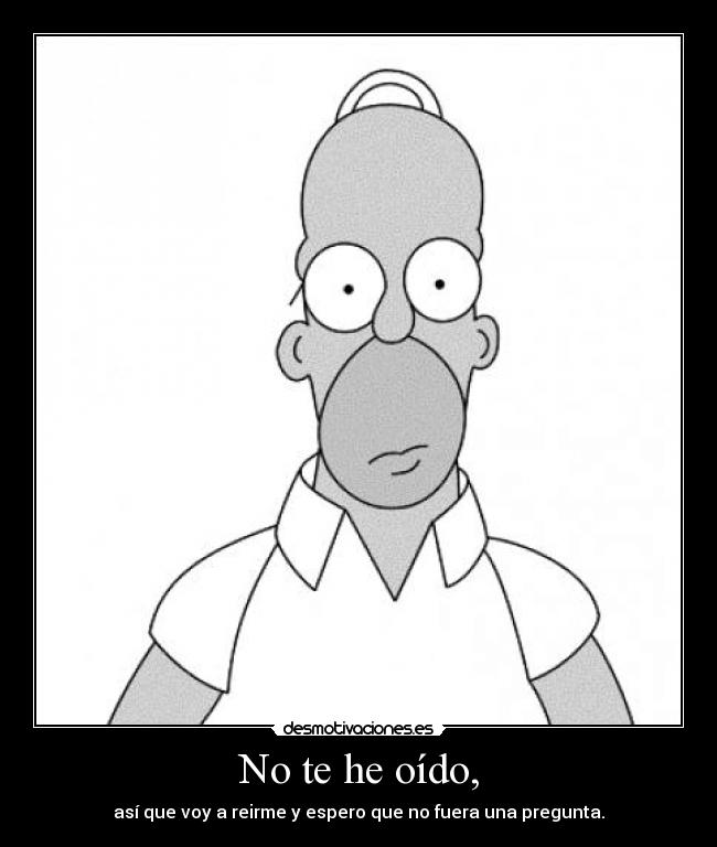 No te he oído, - así que voy a reirme y espero que no fuera una pregunta.